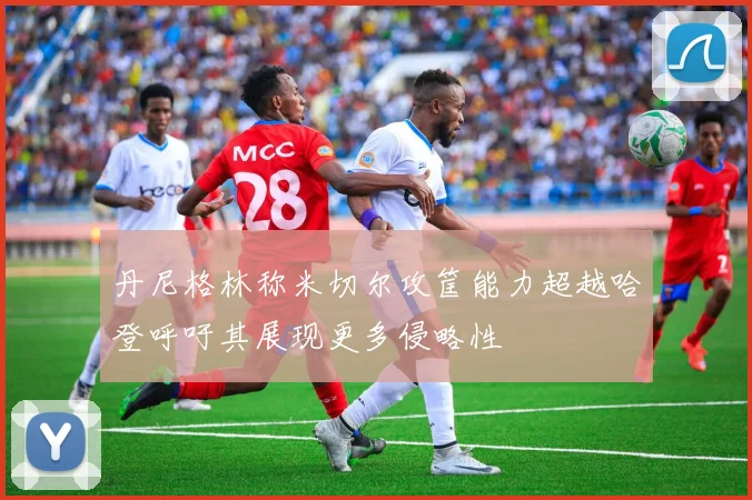 丹尼格林称米切尔攻筐能力超越哈登呼吁其展现更多侵略性