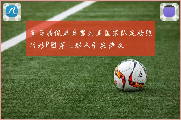 皇马调侃库库雷利亚国家队定妆照巧妙P图穿上球衣引发热议