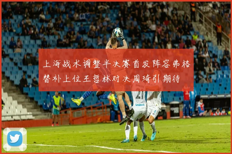 上海战术调整半决赛首发阵容弗格替补上位王哲林对决周琦引期待