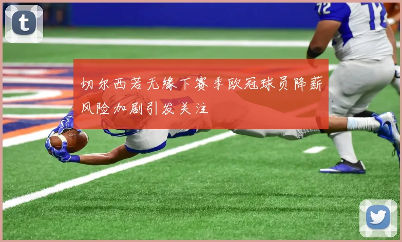 切尔西若无缘下赛季欧冠球员降薪风险加剧引发关注