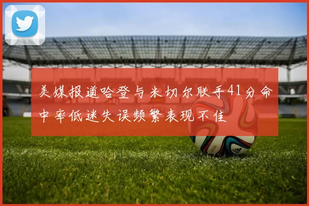 美媒报道哈登与米切尔联手41分命中率低迷失误频繁表现不佳
