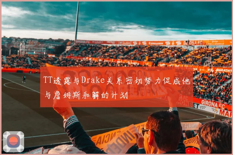 TT透露与Drake关系密切努力促成他与詹姆斯和解的计划