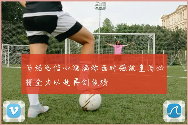 马诺洛信心满满称面对强敌皇马必将全力以赴再创佳绩