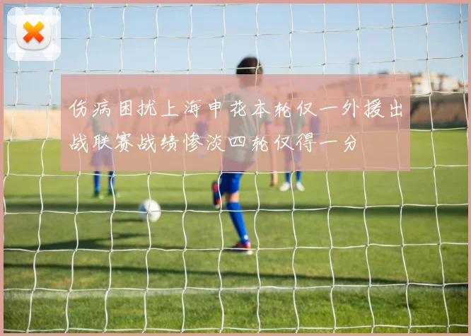 伤病困扰上海申花本轮仅一外援出战联赛战绩惨淡四轮仅得一分