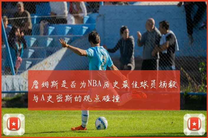 詹姆斯是否为NBA历史最佳球员杨毅与A史密斯的观点碰撞